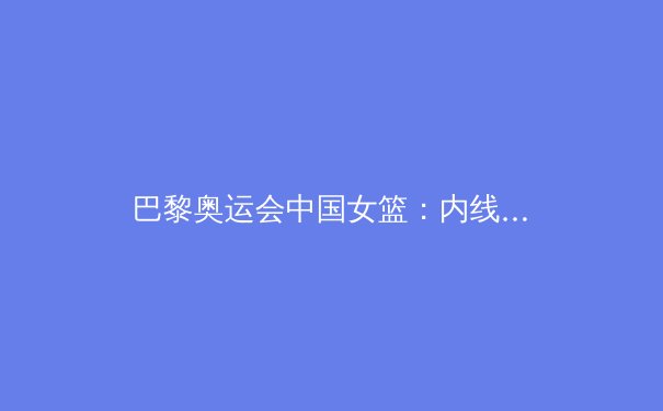 巴黎奥运会中国女篮：内线双塔领衔，冲击奖牌的希望与挑战 - 2