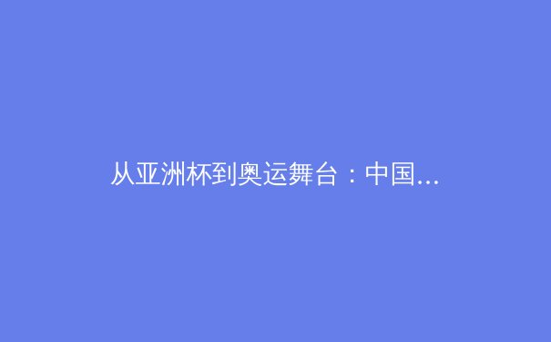 从亚洲杯到奥运舞台：中国女篮战术体系演变与未来挑战深度解析 - 3