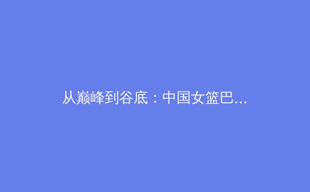 从巅峰到谷底：中国女篮巴黎奥运征程的战术困境与未来启示